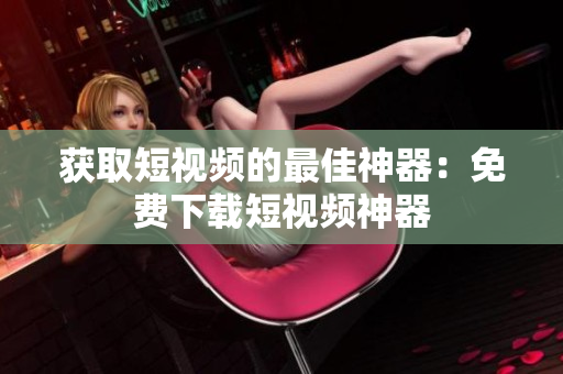 获取短视频的最佳神器：免费下载短视频神器