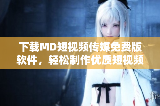 下载MD短视频传媒免费版软件，轻松制作优质短视频
