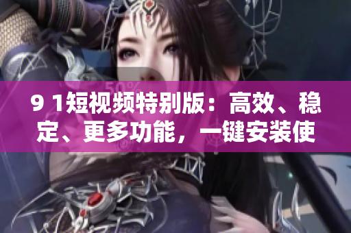 9 1短视频特别版：高效、稳定、更多功能，一键安装使用！