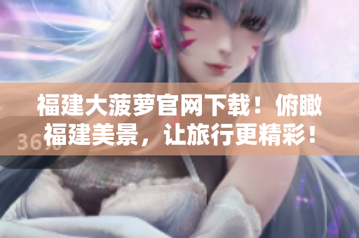 福建大菠萝官网下载！俯瞰福建美景，让旅行更精彩！