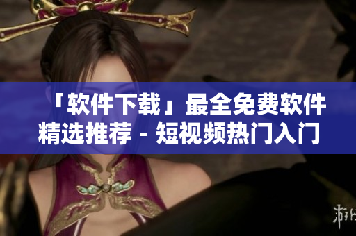 「软件下载」最全免费软件精选推荐 - 短视频热门入门指南