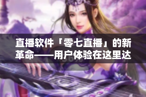 直播软件「零七直播」的新革命——用户体验在这里达到巅峰