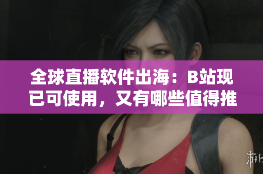 全球直播软件出海：B站现已可使用，又有哪些值得推荐？