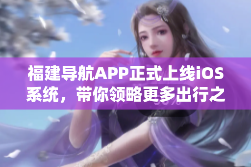 福建导航APP正式上线iOS系统，带你领略更多出行之乐！