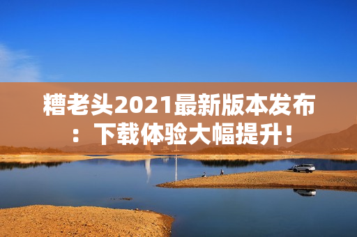 糟老头2021最新版本发布：下载体验大幅提升！