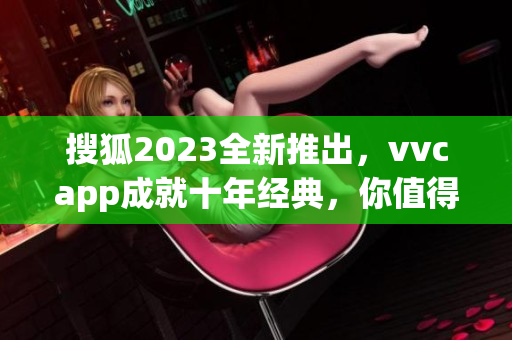 搜狐2023全新推出，vvcapp成就十年经典，你值得拥有！