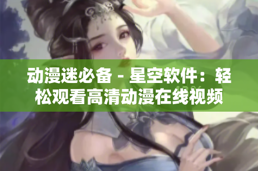 动漫迷必备 - 星空软件：轻松观看高清动漫在线视频