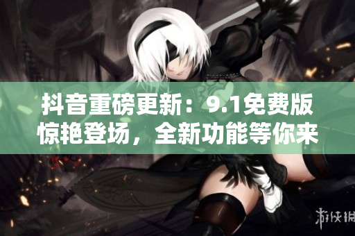抖音重磅更新：9.1免费版惊艳登场，全新功能等你来体验！