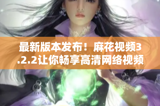 最新版本发布！麻花视频3.2.2让你畅享高清网络视频
