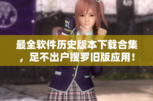 最全软件历史版本下载合集，足不出户搜罗旧版应用！