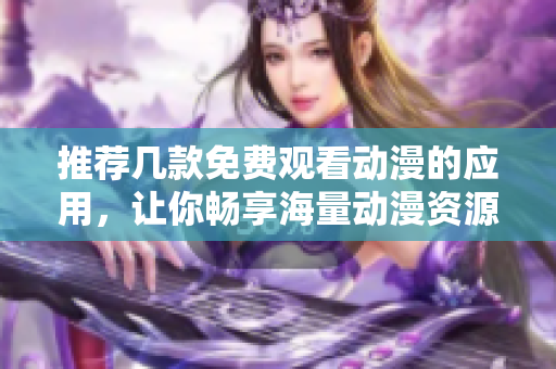 推荐几款免费观看动漫的应用，让你畅享海量动漫资源！