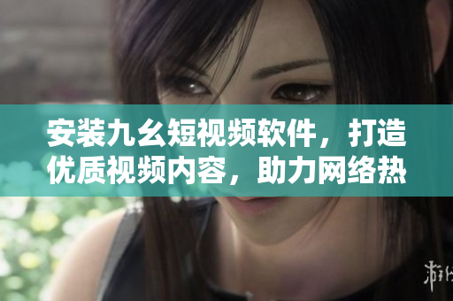 安装九幺短视频软件，打造优质视频内容，助力网络热门。