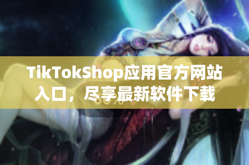 TikTokShop应用官方网站入口，尽享最新软件下载