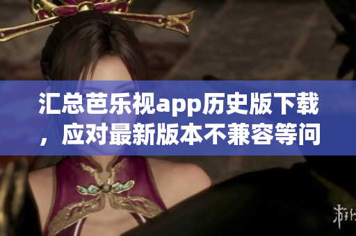 汇总芭乐视app历史版下载，应对最新版本不兼容等问题