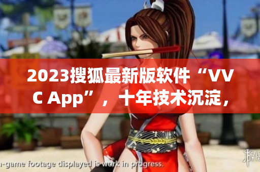 2023搜狐最新版软件“VVC App”，十年技术沉淀，超越期待