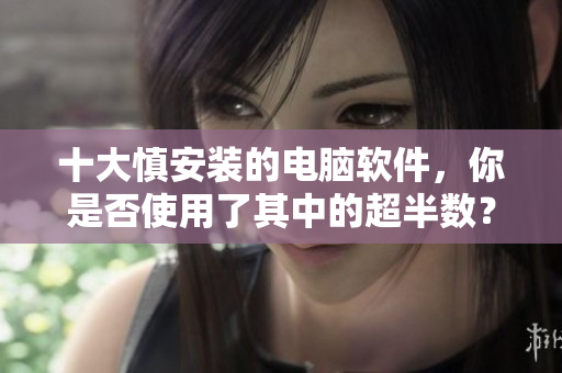 十大慎安装的电脑软件，你是否使用了其中的超半数？