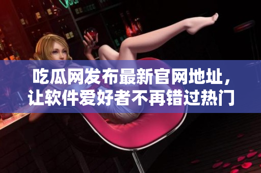 吃瓜网发布最新官网地址，让软件爱好者不再错过热门信息