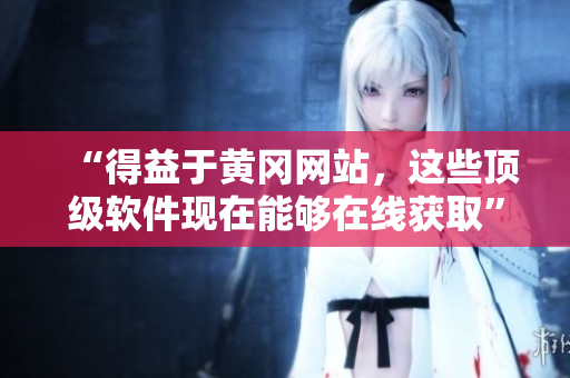 “得益于黄冈网站，这些顶级软件现在能够在线获取”