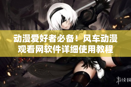 动漫爱好者必备！风车动漫观看网软件详细使用教程