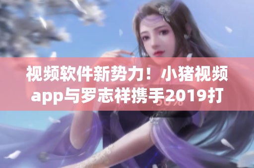 视频软件新势力！小猪视频app与罗志祥携手2019打造全新体验