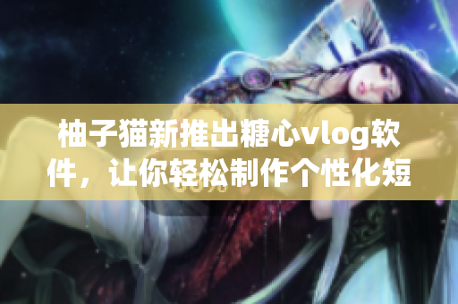 柚子猫新推出糖心vlog软件，让你轻松制作个性化短视频