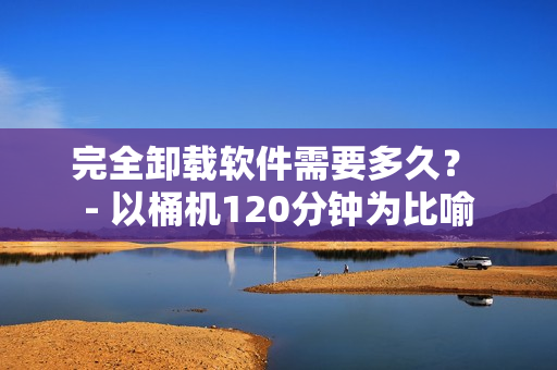 完全卸载软件需要多久？ - 以桶机120分钟为比喻