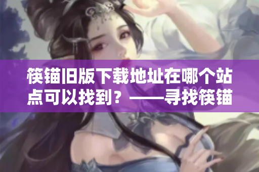 筷锚旧版下载地址在哪个站点可以找到？——寻找筷锚旧版软件下载地址