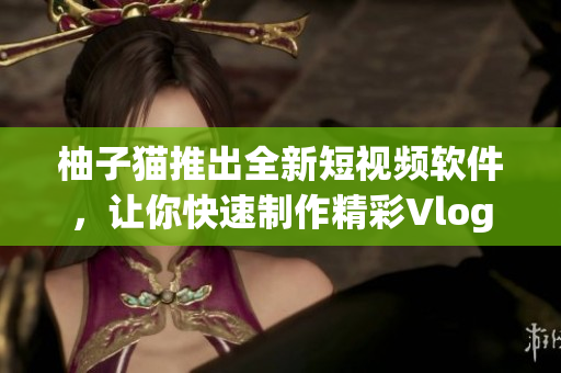 柚子猫推出全新短视频软件，让你快速制作精彩Vlog
