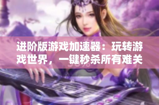 进阶版游戏加速器：玩转游戏世界，一键秒杀所有难关！