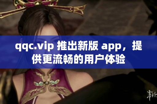 qqc.vip 推出新版 app，提供更流畅的用户体验