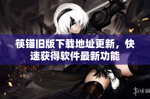 筷锚旧版下载地址更新，快速获得软件最新功能