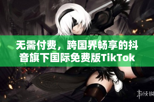 无需付费，跨国界畅享的抖音旗下国际免费版TikTok
