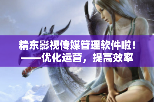 精东影视传媒管理软件啦！——优化运营，提高效率