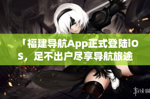「福建导航App正式登陆iOS，足不出户尽享导航旅途！」