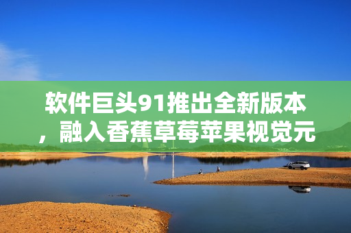 软件巨头91推出全新版本，融入香蕉草莓苹果视觉元素
