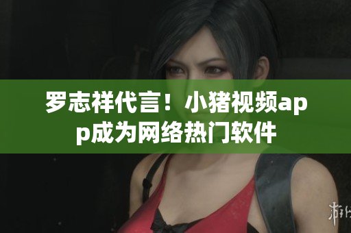 罗志祥代言！小猪视频app成为网络热门软件