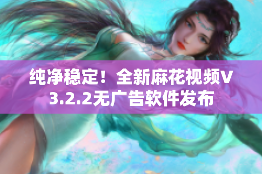 纯净稳定！全新麻花视频V3.2.2无广告软件发布