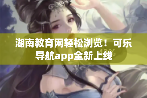 湖南教育网轻松浏览！可乐导航app全新上线