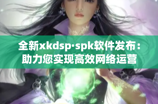 全新xkdsp·spk软件发布：助力您实现高效网络运营