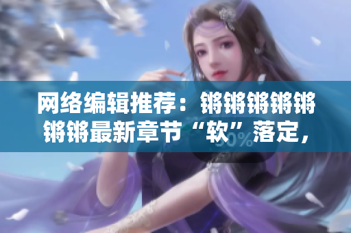 网络编辑推荐：锵锵锵锵锵锵锵最新章节“软”落定，话题玲珑软件解析