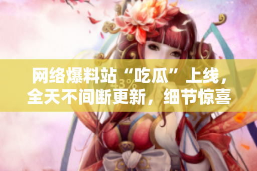 网络爆料站“吃瓜”上线，全天不间断更新，细节惊喜不断