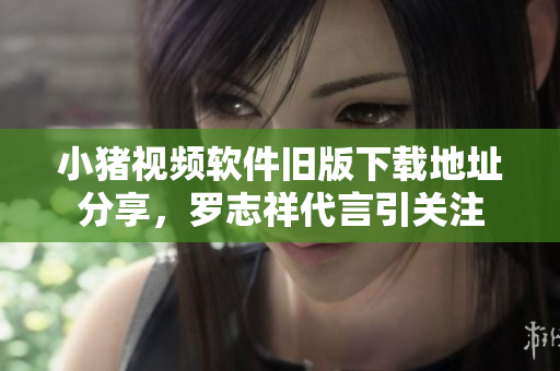 小猪视频软件旧版下载地址分享，罗志祥代言引关注