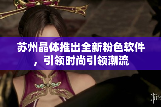 苏州晶体推出全新粉色软件，引领时尚引领潮流