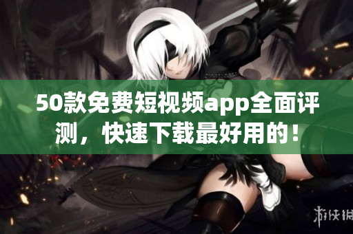 50款免费短视频app全面评测，快速下载最好用的！