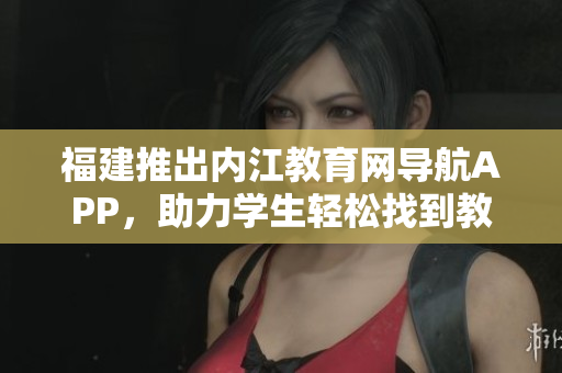 福建推出内江教育网导航APP，助力学生轻松找到教育资源