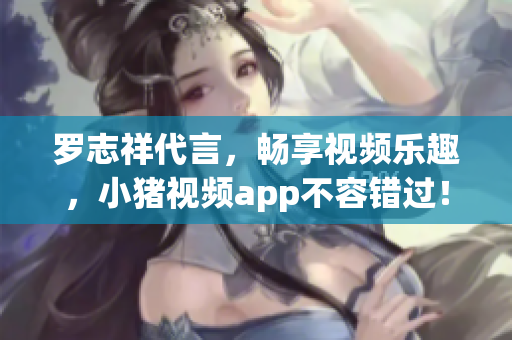 罗志祥代言，畅享视频乐趣，小猪视频app不容错过！