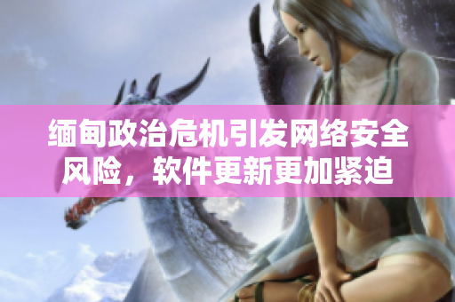 缅甸政治危机引发网络安全风险，软件更新更加紧迫