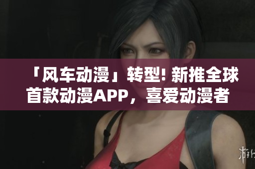 「风车动漫」转型! 新推全球首款动漫APP，喜爱动漫者必备！
