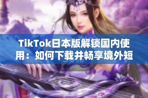 TikTok日本版解锁国内使用：如何下载并畅享境外短视频？