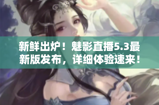 新鲜出炉！魅影直播5.3最新版发布，详细体验速来！